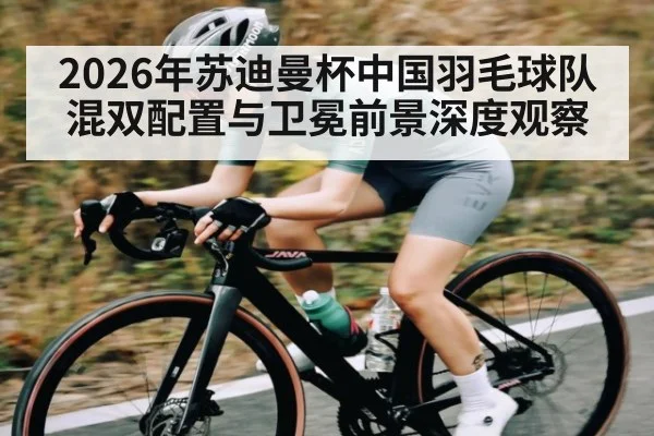 2026年苏迪曼杯中国羽毛球队混双配置与卫冕前景深度观察