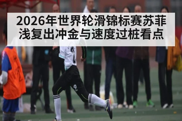 2026年世界轮滑锦标赛苏菲浅复出冲金与速度过桩看点